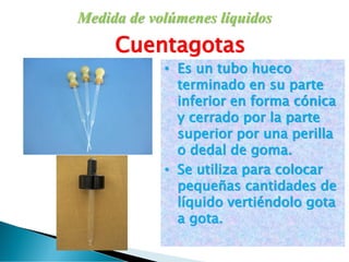 Medida de volúmenes líquidos
Cuentagotas
• Es un tubo hueco
terminado en su parte
inferior en forma cónica
y cerrado por la parte
superior por una perilla
o dedal de goma.
• Se utiliza para colocar
pequeñas cantidades de
líquido vertiéndolo gota
a gota.
 