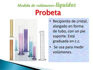 Medida de volúmenes líquidos
Probeta
• Recipiente de cristal,
alargado en forma
de tubo, con un pie
soporte. Está
graduada en c.c.
• Se usa para medir
volúmenes.
 