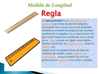 Medida de Longitud
Regla
La regla graduada es un instrumento de
medición con forma de plancha delgada y
rectangular que incluye una escala graduada
dividida en unidades de longitud, por ejemplo
centímetros o pulgadas; es un instrumento útil
para trazar segmentos rectilíneos con la ayuda
de un lápiz, y puede ser rígido, semirrígido o
flexible, construido de madera, metal, material
plástico, etc.
Suelen venir con graduaciones de diversas
unidades de medida, como milímetros y
centímetros, aunque también las hay con
graduación en pulgadas o en ambas unidades
 