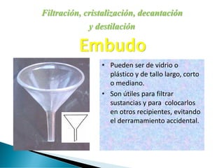 Filtración, cristalización, decantación
y destilación
Embudo
• Pueden ser de vidrio o
plástico y de tallo largo, corto
o mediano.
• Son útiles para filtrar
sustancias y para colocarlos
en otros recipientes, evitando
el derramamiento accidental.
 