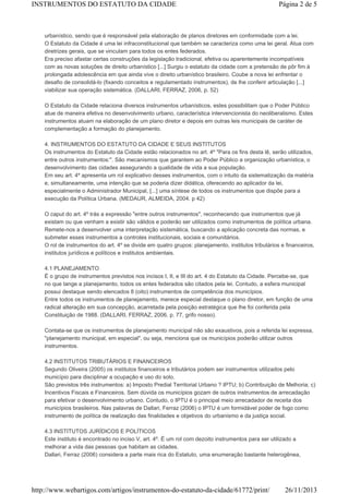 INSTRUMENTOS DO ESTATUTO DA CIDADE

Página 2 de 5

urbanístico, sendo que é responsável pela elaboração de planos diretores em conformidade com a lei.
O Estatuto da Cidade é uma lei infraconstitucional que também se caracteriza como uma lei geral. Atua com
diretrizes gerais, que se vinculam para todos os entes federados.
Era preciso afastar certas construções da legislação tradicional, efetiva ou aparentemente incompatíveis
com as novas soluções de direito urbanístico [...] Surgiu o estatuto da cidade com a pretensão de pôr fim à
prolongada adolescência em que ainda vive o direito urbanístico brasileiro. Coube a nova lei enfrentar o
desafio de consolidá-lo (fixando conceitos e regulamentado instrumentos), de lhe conferir articulação [...]
viabilizar sua operação sistemática. (DALLARI, FERRAZ, 2006, p. 52)
O Estatuto da Cidade relaciona diversos instrumentos urbanísticos, estes possibilitam que o Poder Público
atue de maneira efetiva no desenvolvimento urbano, característica intervencionista do neoliberalismo. Estes
instrumentos atuam na elaboração de um plano diretor e depois em outras leis municipais de caráter de
complementação a formação do planejamento.
4. INSTRUMENTOS DO ESTATUTO DA CIDADE E SEUS INSTITUTOS
Os instrumentos do Estatuto da Cidade estão relacionados no art. 4º "Para os fins desta lê, serão utilizados,
entre outros instrumentos:". São mecanismos que garantem ao Poder Público a organização urbanística, o
desenvolvimento das cidades assegurando a qualidade de vida a sua população.
Em seu art. 4º apresenta um rol explicativo desses instrumentos, com o intuito da sistematização da matéria
e, simultaneamente, uma intenção que se poderia dizer didática, oferecendo ao aplicador da lei,
especialmente o Administrador Municipal, [...] uma síntese de todos os instrumentos que dispõe para a
execução da Política Urbana. (MEDAUR, ALMEIDA, 2004. p 42)
O caput do art. 4º trás a expressão "entre outros instrumentos", reconhecendo que instrumentos que já
existam ou que venham a existir são válidos e poderão ser utilizados como instrumentos de política urbana.
Remete-nos a desenvolver uma interpretação sistemática, buscando a aplicação concreta das normas, e
submeter esses instrumentos a controles institucionais, sociais e comunitários.
O rol de instrumentos do art. 4º se divide em quatro grupos: planejamento, institutos tributários e financeiros,
institutos jurídicos e políticos e institutos ambientais.
4.1 PLANEJAMENTO
É o grupo de instrumentos previstos nos incisos I, II, e III do art. 4 do Estatuto da Cidade. Percebe-se, que
no que tange a planejamento, todos os entes federados são citados pela lei. Contudo, a esfera municipal
possui destaque sendo elencados 8 (oito) instrumentos de competência dos municípios.
Entre todos os instrumentos de planejamento, merece especial destaque o plano diretor, em função de uma
radical alteração em sua concepção, acarretada pela posição estratégica que lhe foi conferida pela
Constituição de 1988. (DALLARI, FERRAZ, 2006, p. 77, grifo nosso).
Contata-se que os instrumentos de planejamento municipal não são exaustivos, pois a referida lei expressa,
"planejamento municipal, em especial", ou seja, menciona que os municípios poderão utilizar outros
instrumentos.
4.2 INSTITUTOS TRIBUTÁRIOS E FINANCEIROS
Segundo Oliveira (2005) os institutos financeiros e tributários podem ser instrumentos utilizados pelo
município para disciplinar a ocupação e uso do solo.
São previstos três instrumentos: a) Imposto Predial Territorial Urbano ? IPTU; b) Contribuição de Melhoria; c)
Incentivos Fiscais e Financeiros. Sem dúvida os municípios gozam de outros instrumentos de arrecadação
para efetivar o desenvolvimento urbano. Contudo, o IPTU é o principal meio arrecadador de receita dos
municípios brasileiros. Nas palavras de Dallari, Ferraz (2006) o IPTU é um formidável poder de fogo como
instrumento de política de realização das finalidades e objetivos do urbanismo e da justiça social.
4.3 INSTITUTOS JURÍDICOS E POLÍTICOS
Este instituto é encontrado no inciso V, art. 4º. É um rol com dezoito instrumentos para ser utilizado a
melhorar a vida das pessoas que habitam as cidades.
Dallari, Ferraz (2006) considera a parte mais rica do Estatuto, uma enumeração bastante heterogênea,

http://www.webartigos.com/artigos/instrumentos-do-estatuto-da-cidade/61772/print/

26/11/2013

 