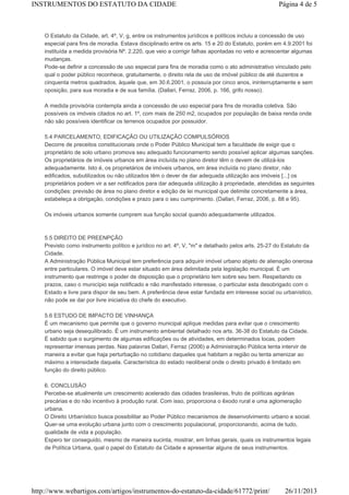 INSTRUMENTOS DO ESTATUTO DA CIDADE

Página 4 de 5

O Estatuto da Cidade, art. 4º, V, g, entre os instrumentos jurídicos e políticos incluiu a concessão de uso
especial para fins de moradia. Estava disciplinado entre os arts. 15 e 20 do Estatuto, porém em 4.9.2001 foi
instituída a medida provisória Nº. 2.220, que veio a corrigir falhas apontadas no veto e acrescentar algumas
mudanças.
Pode-se definir a concessão de uso especial para fins de moradia como o ato administrativo vinculado pelo
qual o poder público reconhece, gratuitamente, o direito rela de uso de imóvel público de até duzentos e
cinquenta metros quadrados, àquele que, em 30.6.2001, o possuía por cinco anos, ininterruptamente e sem
oposição, para sua moradia e de sua família. (Dallari, Ferraz, 2006, p. 166, grifo nosso).
A medida provisória contempla ainda a concessão de uso especial para fins de moradia coletiva. São
possíveis os imóveis citados no art. 1º, com mais de 250 m2, ocupados por população de baixa renda onde
não são possíveis identificar os terrenos ocupados por possuidor.
5.4 PARCELAMENTO, EDIFICAÇÃO OU UTILIZAÇÃO COMPULSÓRIOS
Decorre de preceitos constitucionais onde o Poder Público Municipal tem a faculdade de exigir que o
proprietário de solo urbano promova seu adequado funcionamento sendo possível aplicar algumas sanções.
Os proprietários de imóveis urbanos em área incluída no plano diretor têm o devem de utilizá-los
adequadamente. Isto é, os proprietários de imóveis urbanos, em área incluída no plano diretor, não
edificados, subutilizados ou não utilizados têm o dever de dar adequada utilização aos imóveis [...] os
proprietários podem vir a ser notificados para dar adequada utilização à propriedade, atendidas as seguintes
condições: previsão de área no plano diretor e edição de lei municipal que delimite concretamente a área,
estabeleça a obrigação, condições e prazo para o seu cumprimento. (Dallari, Ferraz, 2006, p. 88 e 95).
Os imóveis urbanos somente cumprem sua função social quando adequadamente utilizados.

5.5 DIREITO DE PREENPÇÃO
Previsto como instrumento político e jurídico no art. 4º, V, "m" e detalhado pelos arts. 25-27 do Estatuto da
Cidade.
A Administração Pública Municipal tem preferência para adquirir imóvel urbano abjeto de alienação onerosa
entre particulares. O imóvel deve estar situado em área delimitada pela legislação municipal. É um
instrumento que restringe o poder de disposição que o proprietário tem sobre seu bem. Respeitando os
prazos, caso o município seja notificado e não manifestado interesse, o particular esta desobrigado com o
Estado e livre para dispor de seu bem. A preferência deve estar fundada em interesse social ou urbanístico,
não pode se dar por livre iniciativa do chefe do executivo.
5.6 ESTUDO DE IMPACTO DE VINHANÇA
É um mecanismo que permite que o governo municipal aplique medidas para evitar que o crescimento
urbano seja desequilibrado. É um instrumento ambiental detalhado nos arts. 36-38 do Estatuto da Cidade.
É sabido que o surgimento de algumas edificações ou de atividades, em determinados locas, podem
representar imensas perdas. Nas palavras Dallari, Ferraz (2006) a Administração Pública tenta intervir de
maneira a evitar que haja perturbação no cotidiano daqueles que habitam a região ou tenta amenizar ao
máximo a intensidade daquela. Característica do estado neoliberal onde o direito privado é limitado em
função do direito público.
6. CONCLUSÃO
Percebe-se atualmente um crescimento acelerado das cidades brasileiras, fruto de políticas agrárias
precárias e do não incentivo à produção rural. Com isso, proporciona o êxodo rural e uma aglomeração
urbana.
O Direito Urbanístico busca possibilitar ao Poder Público mecanismos de desenvolvimento urbano e social.
Quer-se uma evolução urbana junto com o crescimento populacional, proporcionando, acima de tudo,
qualidade de vida a população.
Espero ter conseguido, mesmo de maneira sucinta, mostrar, em linhas gerais, quais os instrumentos legais
de Política Urbana, qual o papel do Estatuto da Cidade e apresentar alguns de seus instrumentos.

http://www.webartigos.com/artigos/instrumentos-do-estatuto-da-cidade/61772/print/

26/11/2013

 