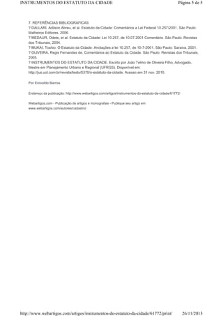 INSTRUMENTOS DO ESTATUTO DA CIDADE

Página 5 de 5

7. REFERÊNCIAS BIBLIOGRÁFICAS
? DALLARI, Adilson Abreu, et al. Estatuto da Cidade: Comentários a Lei Federal 10.257/2001. São Paulo:
Malheiros Editores, 2006.
? MEDAUR, Odete, et al. Estatuto da Cidade: Lei 10.257, de 10.07.2001 Comentário. São Paulo: Revistas
dos Tribunais, 2004.
? MUKAI, Toshio. O Estatuto da Cidade: Anotações a lei 10.257, de 10-7-2001. São Paulo: Saraiva, 2001.
? OLIVEIRA, Regis Fernandes de. Comentários ao Estatuto da Cidade. São Paulo: Revistas dos Tribunais,
2005.
? INSTRUMENTOS DO ESTATUTO DA CIDADE. Escrito por João Telmo de Oliveira Filho, Advogado,
Mestre em Planejamento Urbano e Regional (UFRGS). Disponível em:
http://jus.uol.com.br/revista/texto/5370/o-estatuto-da-cidade. Acesso em 31 nov. 2010.
Por Enivaldo Barros
Endereço da publicação: http://www.webartigos.com/artigos/instrumentos-do-estatuto-da-cidade/61772/
Webartigos.com - Publicação de artigos e monografais - Publique seu artigo em
www.webartigos.com/autores/cadastro/

http://www.webartigos.com/artigos/instrumentos-do-estatuto-da-cidade/61772/print/

26/11/2013

 