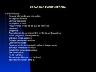 CAPACIDAD EMPRENDEDORA   Características: Ordenar el mundo que nos rodea. No dejarse derrotar Eliminar prejuicios No esperar a otros. Producir más ideas de las que se necesita Inquietud. Exigencia  Acumulación de conocimientos e interés por lo psoitivo Hacer preguntas sin respuestas. Expresar ideas audaces. Escoger personas creativas. Leer libros de arte. Expresar sentimientos positivos hacia las personas Soñador, idealista y futurista. Escribir las metas propuestas. Ser voluntarioso. No es rutinario. Resuelve problemas con facilidad. Todo tiene solución para él. 