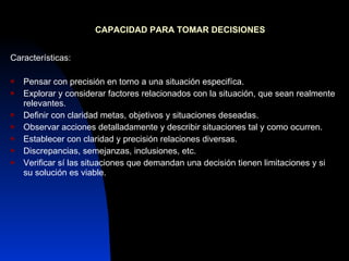 CAPACIDAD PARA TOMAR DECISIONES Características: Pensar con precisión en torno a una situación especifíca. Explorar y considerar factores relacionados con la situación, que sean realmente relevantes. Definir con claridad metas, objetivos y situaciones deseadas. Observar acciones detalladamente y describir situaciones tal y como ocurren. Establecer con claridad y precisión relaciones diversas. Discrepancias, semejanzas, inclusiones, etc. Verificar sí las situaciones que demandan una decisión tienen limitaciones y si su solución es viable. 