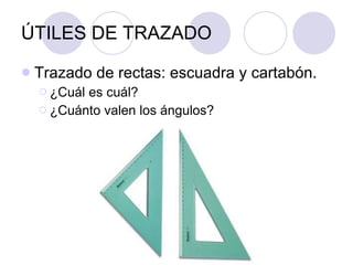 ÚTILES DE TRAZADO Trazado de rectas: escuadra y cartabón. ¿Cuál es cuál? ¿Cuánto valen los ángulos? 