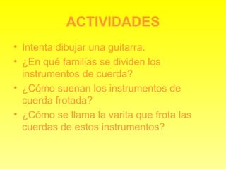 ACTIVIDADES Intenta dibujar una guitarra. ¿En qué familias se dividen los instrumentos de cuerda? ¿Cómo suenan los instrumentos de cuerda frotada? ¿Cómo se llama la varita que frota las cuerdas de estos instrumentos? 