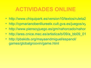 ACTIVIDADES ONLINE http://www.chiquipark.es/version10/textos/ruleta2.swf http://cpmarianobenlliureelx.cult.gva.es/juegos/xylophone/xylophone.html http://www.piensoyjuego.es/gm/nahorcado/nahorcado.swf http://ares.cnice.mec.es/artistica/b/09/a_bb09_01vf.html http:// pbskids.org / mayaandmiguel / espanol / games / globalgroovin / game.html 