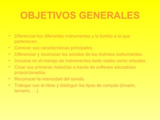 OBJETIVOS GENERALES Diferenciar los diferentes instrumentos y la familia a la que pertenecen. Conocer sus características principales. Diferenciar y reconocer los sonidos de los distintos instrumentos. Iniciarse en el manejo de instrumentos tanto reales como virtuales. Crear sus primeras melodías a través de software educativos proporcionados. Reconocer la intensidad del sonido. Trabajar con el ritmo y distinguir los tipos de compás (binario, ternario, …). 