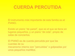 CUERDA PERCUTIDA El instrumento más importante de esta familia es el PIANO. Existe un piano “de pared”, que es el que se tiene en lugares pequeños, y un piano “de cola”, propio de salas de conciertos. El PIANO es de cuerda percutida por que las cuerdas de su mecanismo interno son “percutidas” o golpeadas por unos pequeños martillos. 