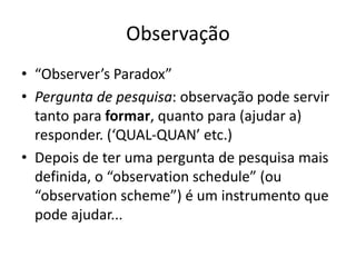 Observação
• “Observer’s Paradox”
• Pergunta de pesquisa: observação pode servir
tanto para formar, quanto para (ajudar a)
responder. (‘QUAL-QUAN’ etc.)
• Depois de ter uma pergunta de pesquisa mais
definida, o “observation schedule” (ou
“observation scheme”) é um instrumento que
pode ajudar...
 