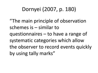 Dornyei (2007, p. 180)
“The main principle of observation
schemes is – similar to
questionnaires – to have a range of
systematic categories which allow
the observer to record events quickly
by using tally marks”
 