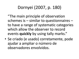 Dornyei (2007, p. 180)
“The main principle of observation
schemes is – similar to questionnaires –
to have a range of systematic categories
which allow the observer to record
events quickly by using tally marks.”
• Se criado (e usado) corretamente, pode
ajudar a ampliar o número de
observadores envolvidos.
 