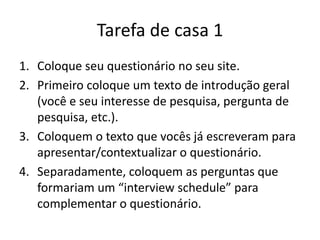 Tarefa de casa 1
1. Coloque seu questionário no seu site.
2. Primeiro coloque um texto de introdução geral
(você e seu interesse de pesquisa, pergunta de
pesquisa, etc.).
3. Coloquem o texto que vocês já escreveram para
apresentar/contextualizar o questionário.
4. Separadamente, coloquem as perguntas que
formariam um “interview schedule” para
complementar o questionário.
 