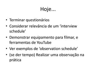 Hoje...
• Terminar questionários
• Considerar relevância de um ‘interview
schedule’
• Demonstrar equipamento para filmar, e
ferramentas de YouTube
• Ver exemplos de ‘observation schedule’
• (se der tempo) Realizar uma observação na
prática
 