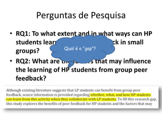 Perguntas de Pesquisa
• RQ1: To what extent and in what ways can HP
students learn from peer feedback in small
groups?
• RQ2: What are the factors that may influence
the learning of HP students from group peer
feedback?
Qual é o “gap”?
 