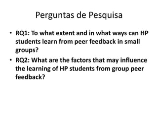 Perguntas de Pesquisa
• RQ1: To what extent and in what ways can HP
students learn from peer feedback in small
groups?
• RQ2: What are the factors that may influence
the learning of HP students from group peer
feedback?
 