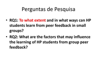 Perguntas de Pesquisa
• RQ1: To what extent and in what ways can HP
students learn from peer feedback in small
groups?
• RQ2: What are the factors that may influence
the learning of HP students from group peer
feedback?
 