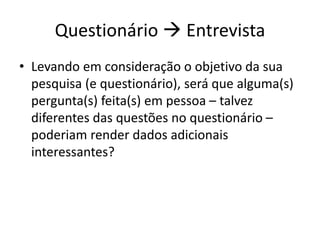 Questionário  Entrevista
• Levando em consideração o objetivo da sua
pesquisa (e questionário), será que alguma(s)
pergunta(s) feita(s) em pessoa – talvez
diferentes das questões no questionário –
poderiam render dados adicionais
interessantes?
 