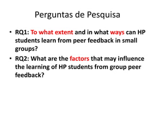 Perguntas de Pesquisa
• RQ1: To what extent and in what ways can HP
students learn from peer feedback in small
groups?
• RQ2: What are the factors that may influence
the learning of HP students from group peer
feedback?
 