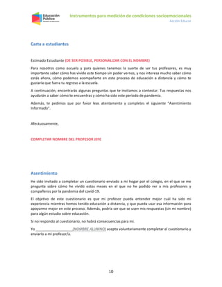 Instrumentos para medición de condiciones socioemocionales
Acción Educar
10
Carta a estudiantes
Estimado Estudiante (DE SER POSIBLE, PERSONALIZAR CON EL NOMBRE)
Para nosotros como escuela y para quienes tenemos la suerte de ser tus profesores, es muy
importante saber cómo has vivido este tiempo sin poder vernos, y nos interesa mucho saber cómo
estás ahora, cómo podemos acompañarte en este proceso de educación a distancia y cómo te
gustaría que fuera tu regreso a la escuela.
A continuación, encontrarás algunas preguntas que te invitamos a contestar. Tus respuestas nos
ayudarán a saber cómo te encuentras y cómo ha sido este período de pandemia.
Además, te pedimos que por favor leas atentamente y completes el siguiente “Asentimiento
Informado”.
Afectuosamente,
COMPLETAR NOMBRE DEL PROFESOR JEFE
Asentimiento
He sido invitado a completar un cuestionario enviado a mi hogar por el colegio, en el que se me
pregunta sobre cómo he vivido estos meses en el que no he podido ver a mis profesores y
compañeros por la pandemia del covid-19.
El objetivo de este cuestionario es que mi profesor pueda entender mejor cuál ha sido mi
experiencia mientras hemos tenido educación a distancia, y que pueda usar esa información para
apoyarme mejor en este proceso. Además, podría ser que se usen mis respuestas (sin mi nombre)
para algún estudio sobre educación.
Si no respondo al cuestionario, no habrá consecuencias para mi.
Yo (NOMBRE ALUMNO) acepto voluntariamente completar el cuestionario y
enviarlo a mi profesor/a.
 