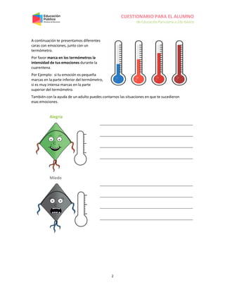 CUESTIONARIO PARA EL ALUMNO
de Educación Parvularia a 2do básico
2
A continuación te presentamos diferentes
caras con emociones, junto con un
termómetro.
Por favor marca en los termómetros la
intensidad de tus emociones durante la
cuarentena.
Por Ejemplo: si tu emoción es pequeña
marcas en la parte inferior del termómetro,
si es muy intensa marcas en la parte
superior del termómetro.
También con la ayuda de un adulto puedes contarnos las situaciones en que te sucedieron
esas emociones.
Alegría
Miedo
 