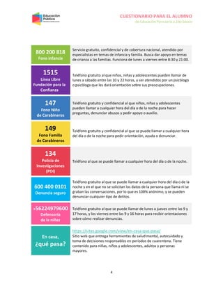 CUESTIONARIO PARA EL ALUMNO
de Educación Parvularia a 2do básico
4
800 200 818
Fono infancia
Servicio gratuito, confidencial y de cobertura nacional, atendido por
especialistas en temas de infancia y familia. Busca dar apoyo en temas
de crianza a las familias. Funciona de lunes a viernes entre 8:30 y 21:00.
1515
Línea Libre
Fundación para la
Confianza
Teléfono gratuito al que niños, niñas y adolescentes pueden llamar de
lunes a sábado entre las 10 y 22 horas, y ser atendidos por un psicólogo
o psicóloga que les dará orientación sobre sus preocupaciones.
147
Fono Niño
de Carabineros
Teléfono gratuito y confidencial al que niños, niñas y adolescentes
pueden llamar a cualquier hora del día o de la noche para hacer
preguntas, denunciar abusos y pedir apoyo o auxilio.
149
Fono Familia
de Carabineros
Teléfono gratuito y confidencial al que se puede llamar a cualquier hora
del día o de la noche para pedir orientación, ayuda o denunciar.
134
Policía de
Investigaciones
(PDI)
Teléfono al que se puede llamar a cualquier hora del día o de la noche.
600 400 0101
Denuncia seguro
Teléfono gratuito al que se puede llamar a cualquier hora del día o de la
noche y en el que no se solicitan los datos de la persona que llama ni se
graban las conversaciones, por lo que es 100% anónimo, y se pueden
denunciar cualquier tipo de delitos.
+56224979600
Defensoría
de la niñez
Teléfono gratuito al que se puede llamar de lunes a jueves entre las 9 y
17 horas, y los viernes entre las 9 y 16 horas para recibir orientaciones
sobre cómo realizar denuncias.
En casa,
¿qué pasa?
https://sites.google.com/view/en-casa-que-pasa/
Sitio web que entrega herramientas de salud mental, autocuidado y
toma de decisiones responsables en períodos de cuarentena. Tiene
contenido para niñas, niños y adolescentes, adultos y personas
mayores.
 