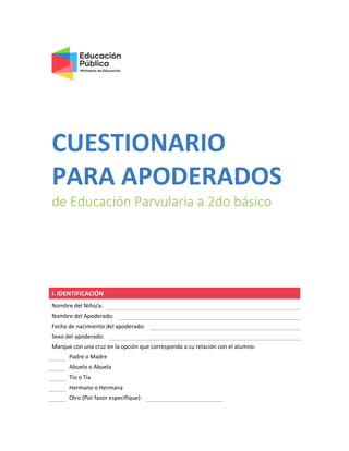 CUESTIONARIO
PARA APODERADOS
de Educación Parvularia a 2do básico
I. IDENTIFICACIÓN
Nombre del Niño/a:
Nombre del Apoderado:
Fecha de nacimiento del apoderado:
Sexo del apoderado:
Marque con una cruz en la opción que corresponda a su relación con el alumno:
Padre o Madre
Abuelo o Abuela
Tío o Tía
Hermano o Hermana
Otro (Por favor especifique):
 