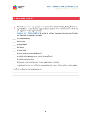 CUESTIONARIO PARA APODERADOS
de Educación Parvularia a 2do básico
4
IV. PREGUNTAS ABIERTAS
1 Pensando en su hijo o hija que está en Educación Parvularia, Pre-kinder, Kinder, Primero o
Segundo Básico ¿cuáles de estos aspectos de su vida cree usted que han sido más afectados
por el período sin clases presenciales?
MARQUE LOS 3 (TRES) ASPECTOS de la vida de su hijo o hija que se han visto más afectados
por el período sin clases presenciales.
Su comportamiento
Sus estudios
Su alimentación
Sus hábitos
Su salud física
Su bienestar emocional o salud mental
Su relación conmigo o con otros miembros de su familia
Su relación con sus amigos
Creo que el encierro no ha tenido efectos negativos en mi hijo/hija
He perdido el control con mi hijo, he explotado de mala manera (Gritos, golpes, mucho castigo)
Por favor explíquenos sus preocupaciones:
 