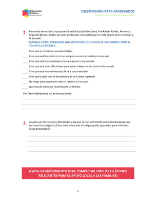 CUESTIONARIO PARA APODERADOS
de Educación Parvularia a 2do básico
5
2 Pensando en su hijo o hija que está en Educación Parvularia, Pre-Kinder Kinder, Primero o
Segundo Básico ¿Cuáles de estos problemas cree usted que él o ella podría tener al volver a
la escuela?
MARQUE 2 (DOS) PROBLEMAS QUE USTED CREE QUE SU HIJO O HIJA PODRÍA TENER AL
VOLVER A LA ESCUELA.
Creo que se retrasó en sus aprendizajes
Creo que perdió contacto con sus amigos y va a estar solo(a) en la escuela
Creo que está muy ansioso/a y no va a querer ir a la escuela
Creo que va a tener dificultades para volver adaptarse a la rutina de la escuela
Creo que está muy nervioso/a y le va a costar estudiar
Creo que lo pasó mal en el encierro y le va a costar superarlo
No tengo preocupaciones sobre el retorno a la escuela
Que está de duelo por la pérdida de un familiar
Por favor explíquenos sus preocupaciones:
3 ¿Cuáles son las mayores dificultades a las que se han enfrentado como familia desde que
cerraron los colegios? ¿Cómo cree usted que el colegio podría apoyarlos para enfrentar
estas dificultades?
(CADA ESTABLECIMIENTO DEBE COMPLETAR CON LOS TELÉFONOS
RELEVANTES PARA EL APOYO LOCAL A LAS FAMILIAS)
 