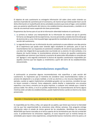 ORIENTACIONES PARA EL DOCENTE
de Educación Parvularia a 2do básico
2
El objetivo de este cuestionario es entregarle información útil sobre cómo están viviendo sus
alumnos el período de cuarentena por el coronavirus, de manera tal que Usted pueda hacer uso de
dicha información en la planificación de las actividades escolares que envía al hogar, como también
para una posterior planificación del retorno a los establecimientos educacionales, y también en el
caso de una eventual nueva suspensión de clases presenciales.
Proponemos dos formas para el uso de la información obtenidad mediante el cuestionario:
1. La primera es realizar una interpretación de la información de manera tal que le permita
formarse una idea general de las experiencias, recursos personales y estados de ánimo del grupo
de alumnos de su curso. Esto lo puede lograr agrupando los resultados de sus alumnos para cada
sección del cuestionario.
2. La segunda forma de usar la información de este cuestionario es para obtener una idea precisa
de la experiencia que pueda estar viviendo algún estudiante en particular, para lo que le
recomendamos leer sus respuestas al cuestionario completo, de manera en que pueda armarse
una idea más integral de lo que pueda estar ocurriendo con su alumno. En este contexto, si no
dispone de mucho tiempo, le recomendamos priorozar la lectura de aquellos cuestionarios
respondidos por alumnos cuyo historial y escenario de potenciales dificultades es conocido por
Ud. Agregue a esta segunda orientación la lectura de aquellos cuestionarios respondidos por
aquellos alumnos que han bajado su rendimiento a partir del cierre de los estableciminetos
educacionales.
Recomendaciones específicas
A continuación se presentan algunas recomendaciones más específicas a cada sección del
cuestionario. Es importante que al momento de considerar estas recomendaciones realice un
proceso de adaptación a su propia realidad, a la de sus alumnos y a los recursos disponibles. Por
ejemplo, cuando se sugiere implementar actividades grupales con sus alumnos, considere los que
no tienen conexión a internet. Como adaptación, podría diseñar e implementar una encuesta
específica a ese tema y enviarla con las guías impresas, o cualquier otro método que a Usted le
parezca viable. Por último, si no le es posible implementar las recomendaciones de forma alguna
mientras estén cerrados los establecimientos, puede implementarlas cuando se retorne a las clases
presenciales.
Sección I: Emociones (para alumnos de 1ro y 2do básico):
Es respondida por los niños y niñas, con apoyo de sus padres, que tienen que marcar la intensidad
con las que han experimentado las emociones estas últimas semanas. Esta pregunta entrega
información sobre el estado de ánimo general de los estudiantes. Identifique las emociones
NEGATIVAS que fueron marcadas en el tercio superior de los termómetros por más de la mitad del
curso. Si predominaron las emociones negativas, el curso requerirá que se invierta tiempo en
actividades para reparar estas experiencias, compartiendo buenos momentos entre los pares y el
 