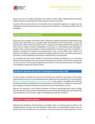 ORIENTACIONES PARA EL DOCENTE
de Educación Parvularia a 2do básico
3
grupo curso, de ser posible. Normalizar que muchos pueden haber experimentado emociones
negativas durante este período de tiempo, apenas retornen a las clases.
Si pocos niños marcaron alto en el termómetro de las emociones negativas, se sugiere que los
individualice, observe por dos semanas y si estas persisten, derívelo a un centro para recibir atención
psicológica.
Sección II: Cambios conductuales
Esta parte busca entregar información sobre conductas o estados emocionales problemáticos que
puedan haber aparecido o que se pueden haber intensificado durante este período, y le será útil
para detectar niños o niñas que podrían estar en riesgo de sufrir algún problema de ansiedad o de
ánimo que les impida una buena readaptación a la escuela. Le recomendamos que identifique a
aquellos niños o niñas que presenten muchos sentimientos o conductas que antes no exhibían, y
también a aquellos que marquen 10 preocupaciones o más. En este último caso, informe a la
dirección del colegio y al equipo psicosocial del colegio, además de citar a los padres para buscar
soluciones. Si estos problemas se mantienen se debe derivar a un especialista.
Los resultados de esta sección también le servirán para diseñar actividades con su curso sobre
situaciones que los padres marcaron con gran frecuencia, por ejemplo, si muchos de los padres de
su curso marcaron “Le preocupa contagiarse de coronavirus”, le recomendamos enviar a los hogares
una actividad o cuento para tratar ese tema.
Sección III: Acciones para tratar la contingencia con su hijo o hija
En esta sección se evalúan los recursos de la familia para manejar la cuarentena. Si los padres
reportan pocos recursos, le recomendamos que les sugiera que vean capsulas de “En casa qué pasa”
(https://sites.google.com/view/en-casa-que-pasa/home), que ayudan a los padres para enfrentar
de buenas maneras los desafíos de la crianza durante el confinamiento. También le recomdamos
que le sugiera a los padres fortalecer las acciones en las que respondieron “nunca”.
Además, las respuestas a esta sección presentan una buena oportunidad para enviar al hogar
recursos distintos a los que fueron diseñados para el proceso de aprendizaje, pero que también son
muy importantes, como cuentos, juegos y actividades para disfrutar en familia.
Sección IV: Preguntas abiertas
Determine los problemas más frecuentes que podrían tener sus alumnos para el retorno a los
establecimientos y los que sean más relevantes. Sobre ellos, le recomendamos evaluar cómo se
pueden tratar en la distancia con sus alumnos y ver formas en que los pueda tranquilizar. Esto es
 