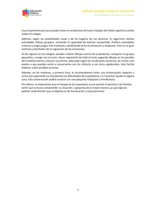 ORIENTACIONES PARA EL DOCENTE
de Educación Parvularia a 2do básico
4
muy importante para que puedan estar en condiciones de hacer trabajos de índole cognitiva cuando
reabra el colegio.
Además, según las posibilidades suyas y de los hogares de sus alumnos, le sugerimos realizar
actividades lúdicas grupales, activando la capacidad de disfrute compartido. Prefiera actividades
motoras y luego juegos más tranquilos, pendulando entre la activación y relajación. Esto es un gran
estímulo y facilitador de la regulación de las emociones.
Ya de regreso en los colegios, pueden realizar dibujos acerca de la pandemia, compartir en grupos
pequeños, y luego con el curso. Hacer exposición de todo el nivel, pegando dibujos en las paredes
del establecimiento, y buscar una forma, adecuada según las condiciones sanitarias, de invitar a los
padres a que puedan verlos y conversarlos con los niños/as y con otros apoderados. Esto facilita
elaborar sobre posibles traumas.
Además, en las mañanas, a primera hora, le recomendamos tener una conversación respecto a
como van superando sus estudiantes las dificultades de la pandemia, y si necesitan ayuda en alguna
cosa. Esta conversación podría concluir con una pequeña relajación o mindfulness.
Por último, es importante que el manejo de las respuestas a esta sección le permita a las familias
sentir que se busca comprender su situación y apoyarlas de la mejor manera, ya que algunas
podrían malentender que el objetivo es de fiscalización o enjuiciamiento.
 