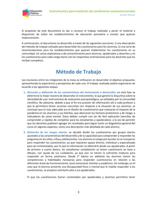 Instrumentos para medición de condiciones socioemocionales
Acción Educar
3
El propósito de este documento es dar a conocer el trabajo realizado y poner el material a
disposición de todos los establecimientos de educación parvularia y escolar que quieran
implementarlo.
A continuación, el documento se desarrolla a través de las siguientes secciones: i) una descripción
del método de trabajo utilizado para desarrollar los cuestionarios para los alumnos, ii) una serie de
recomendaciones para los establecimientos que quieran implementar los cuestionarios en su
comunidad, iii) cartas explicativas y de consentimiento para alumnos, apoderados y docentes y iv)
los cuestionarios para cada rango etario con las respectivas orientaciones para los docentes que los
reciban completos.
Método de Trabajo
Las reuniones entre los integrantes de la mesa se enfocaron en desarrollar el objetivo propuesto,
aprovechando la experiencia y perspectiva de cada uno. El trabajo realizado podría organizarse de
acuerdo a las siguientes etapas:
1. Discusión y definición de las características del instrumento a desarrollar: en esta fase se
determinó la mejor manera de desarrollar el instrumento, lo que generó la disyuntiva sobre la
idoneidad de usar instrumentos de evaluación psicopatológica, ya validados por la comunidad
científica. No obstante, debido a que el fin era proveer de información útil a cada profesor y
que le permitiera tomar acciones concretas con respecto a la situación de sus alumnos, se
concluyó que lo más adecuado era el diseño de cuestionarios que evaluaran el impacto de la
pandemia en los alumnos y sus familias, que abarcaran los factores protectores y de riesgo, e
indicadores de salud mental. Éstos debían cumplir con ser de fácil aplicación (sencillos de
comprender y rápidos de completar para los estudiantes y apoderados); a la vez de permitir
que los docentes pudiesen agregar los resultados para lograr tanto un diagnóstico general del
curso en algunos aspectos, como una descripción más detallada de cada alumno.
2. Distinción de los rangos etarios: se decidió dividir los cuestionarios por grupos etarios
ajustados a las características del desarrollo y de la capacidad para comprender y responder las
preguntas en los niños, niñas y adolescentes. Los alumnos en etapa pre-escolar no se incluyeron
para responder los cuestionarios, ya que requieren apoyo directo, individual y especializado
para ser entrevistados, por lo que la información se obtendría desde sus apoderados. A partir
de primero a cuarto básico, los estudiantes completarán un breve cuestionario en base a
dibujos, con ayuda de sus cuidadores, ya que aún no tienen la suficiente madurez para
responder en forma autónoma. Desde 5° básico en adelante los alumnos tienen las
competencias y habilidades necesarias para responder cuestionarios en relación a las
diferentes áreas de funcionamiento, socio-emocional, familiar y académico. Sin embargo, en el
caso que el alumno presente una discapacidad física o mental que le impida responder a los
cuestionarios, se propone solicitarlo sólo a sus apoderados.
El que los cuestionarios fueran contestados por apoderados y alumnos permitiría tener
 