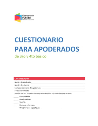 CUESTIONARIO
PARA APODERADOS
de 3ro y 4to básico
I. IDENTIFICACIÓN
Nombre de apoderado:
Nombre del alumno:
Fecha de nacimiento del apoderado:
Sexo del apoderado:
Marque con una cruz en la opción que corresponda a su relación con el alumno:
Padre o Madre
Abuelo o Abuela
Tío o Tía
Hermano o Hermana
Otro (Por favor especifique):
 