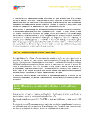 ORIENTACIONES PARA EL DOCENTE
de 3ro y 4to básico
2
El objetivo de estas preguntas es entregar información útil para la planificación de actividades
durante el regreso a la escuela, y ante una eventual nueva suspensión de las clases presenciales.
Hay dos formas en que usted puede usar la información de este cuestionario: para formarse una
idea general de las experiencias, recursos personales y estados de ánimo de su grupo curso, o para
obtener una idea precisa de la experiencia de algún estudiante en particular.
A continuación se presentan algunas recomendaciones específicas a cada sección del cuestionario.
Es importante que considere éstas como recomendaciones a adaptar a su propia realidad, a la de
sus alumnos y a los recursos disponibles. Por ejemplo, cuando se le recomienda que invierta tiempo
en actividades para trabajar entre los pares, esto podría llevarse a cabo a través de plataformas
virtuales si sus alumnos cuentan con los medios para ello (dispositivos y conexión a internet, por
ejemplo), pero si esto no es posible, se podría tratar de diseñar un método que aproveche la logítica
de la entrega de guías impresas o cajas de alimentación. Por último, si no le es posible implementar
las recomendaciones de forma alguna mientras estén cerrados los establecimientos, puede
implementarlas cuando se retorne a las clases presenciales
Sección I (Cuestionario para alumnos): Emociones
Es respondida por los niños y niñas, con apoyo de sus padres, en las que tienen que marcar la
intensidad con las que han experimentado las emociones estas últimas semanas. Esta pregunta
entrega información sobre el estado de ánimo general de los estudiantes. Identifique las emociones
NEGATIVAS que fueron marcadas en el tercio superior de los termómetros por más de la mitad del
curso. Si predominaron las emociones negativas, el curso requerirá que se invierta tiempo en
actividades para reparar estas experiencias, compartiendo buenos momentos entre los pares y el
grupo curso, de ser posible. Normalizar que muchos pueden haber experimentado emociones
negativas durante este período de tiempo, apenas retornen a las clases.
Si pocos niños marcaron alto en el termómetro de las emociones negativas, se sugiere que los
individualice, observe por dos semanas y si estas persisten, derívelo a un centro para recibir atención
psicológica.
Sección II (Cuestionario para padres): La Pandemia en la familia y el trabajo
escolar
Estas preguntas entregan un mapa de las dificultades y fortalezas de la familia para afrontar la
pandemia y para apoyar el trabajo escolar de cada niño o niña.
Cuente cuántos padres marcaron NO HA PASADO en las preguntas (Excepto en las preguntas 7,8,9
10).
Si estas suman más de 15 respuestas nunca, su sugiere dar orientación a los padres para incrementar
sus habilidades parentales para apoyar el desarrollo de sus hijos. También le sugerimos reforzar en
sus alumnos el desarrollo de hábitos y técnicas de estudio durante la cuarentena.
 