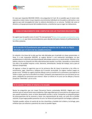 ORIENTACIONES PARA EL DOCENTE
de 3ro y 4to básico
3
En caso que responda MUCHAS VECES a las preguntas 8, 9 y/o 10, es posible que el menor este
expuesto a malos tratos, lo que requiere una entrevista individual con los padres y derivarlos a una
agencia que esté encargada de tratar la violencia doméstica en su comuna. También dar aviso al
director y al equipo psicosocial del establecimiento, y monitorizar que se sigan las indicaciones.
(CADA ESTABLECIMIENTO DEBE COMPLETAR CON LOS TELEFONOS RELEVANTES)
Se sugiere que los padres vean el canal “En casa qué pasa” (https://sites.google.com/view/en-casa-
que-pasa/home), que tiene recomendaciones para abordar de buena manera el confinamiento de
los niños y jóvenes.
En la sección III (Cuestionario para padres) Aspectos de la vida de su hijo/a
afectados por el cierre de los establecimientos
En relación a las áreas de la vida que han sido afectadas por el período sin clases presenciales, si
tiene 3 o más respuestas MUCHO, se sugiere derivar a una evaluación psicológica, ya que
posiblemente el niño/niña esté desarrollando dificultades serias en su salud mental. Informar a los
padres y buscar en conjunto con ellos alternativas para ayudar a sus hijos, revisando su rutina diaria
con ellos y las posibles mejoras a esta. (Horarios, alimentación, tiempo de trabajo, ocio y para el
disfrute compartido).
Al regresar a clases le sugerimos que en los primeros días de clases le permitan a los niños re-
encontrarse, jugar, divertirse y relajarse de la tensión acumulada. Se sugiere realizar juegos en
grupo-curso. También se sugiere hacerles dibujar como se sentían en la cuarentena, que esperan al
volver a clases, que fue lo más difícil o lo mejor. Compartir esta experiencia en una narrativa con sus
pares, validando las emociones que vivieron. Hacer un afiche en el curso con los dibujos y futuros
proyectos “divertidos” con el curso.
En la sección IV Sobre el retorno a la escuela
Revise las preguntas que con mayor frecuencia fueron contestadas MUCHO. Hágale ver a sus
alumnos que es natural tener estos problemas. Dele seguridad que en la escuela los van apoyar para
que pueda resolverlos, tener un buen desempeño escolar y social. Compartan en pequeño grupos
las preocupaciones de los alumnos y hacer una representación de estas, así como de su posible
solución, la que luego pueden presentar al curso. Se refuerza la participación con halagos y aplausos.
También pueden utilizar el cuento de los tres chanchitos y también de la liebre y la tortuga, para
enfatizar que con esfuerzo y paciencia las cosas se pueden lograr.
 