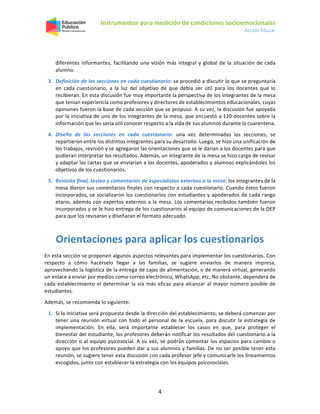 Instrumentos para medición de condiciones socioemocionales
Acción Educar
4
diferentes informantes, facilitando una visión más integral y global de la situación de cada
alumno.
3. Definición de las secciones en cada cuestionario: se procedió a discutir lo que se preguntaría
en cada cuestionario, a la luz del objetivo de que debía ser útil para los docentes que lo
recibieran. En esta discusión fue muy importante la perspectiva de los integrantes de la mesa
que tenían experiencia como profesores y directores de establecimientos educacionales, cuyas
opiniones fueron la base de cada sección que se propuso. A su vez, la discusión fue apoyada
por la iniciativa de uno de los integrantes de la mesa, que encuestó a 120 docentes sobre la
información que les sería útil conocer respecto a la vida de sus alumnos durante la cuarentena.
4. Diseño de las secciones en cada cuestionario: una vez determinadas las secciones, se
repartieron entre los distintos integrantes para su desarrollo. Luego, se hizo una unificación de
los trabajos, revisión y se agregaron las orientaciones que se le darían a los docentes para que
pudieran interpretar los resultados. Además, un integrante de la mesa se hizo cargo de revisar
y adaptar las cartas que se enviarían a los docentes, apoderados y alumnos explicándoles los
objetivos de los cuestionarios.
5. Revisión final, testeo y comentarios de especialistas externos a la mesa: los integrantes de la
mesa dieron sus comentarios finales con respecto a cada cuestionario. Cuando éstos fueron
incorporados, se socializaron los cuestionarios con estudiantes y apoderados de cada rango
etario, además con expertos externos a la mesa. Los comentarios recibidos también fueron
incorporados y se le hizo entrega de los cuestionarios al equipo de comunicaciones de la DEP
para que los revisaran y diseñaran el formato adecuado.
Orientaciones para aplicar los cuestionarios
En esta sección se proponen algunos aspectos relevantes para implementar los cuestionarios. Con
respecto a cómo hacérselo llegar a las familias, se sugiere enviarlos de manera impresa,
aprovechando la logística de la entrega de cajas de alimentación, o de manera virtual, generando
un enlace a enviar por medios como correo electrónico, WhatsApp, etc. No obstante, dependerá de
cada establecimiento el determinar la vía más eficaz para alcanzar al mayor número posible de
estudiantes.
Además, se recomienda lo siguiente:
1. Si la iniciativa será propuesta desde la dirección del establecimiento, se deberá comenzar por
tener una reunión virtual con todo el personal de la escuela, para discutir la estrategia de
implementación. En ella, será importante establecer los casos en que, para proteger el
bienestar del estudiante, los profesores deberán notificar los resultados del cuestionario a la
dirección o al equipo psicosocial. A su vez, se podrán comentar los espacios para cambio o
apoyo que los profesores pueden dar a sus alumnos y familias. De no ser posible tener esta
reunión, se sugiere tener esta discusión con cada profesor jefe y comunicarle los lineamientos
escogidos, junto con establecer la estrategia con los equipos psicosociales.
 