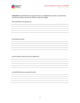 CUESTIONARIO PARA ALUMNOS
de 5to a 7mo Básico
3
Instrucción: lee atentamente las siguientes frases y complétalas de acuerdo a tu experiencia
durante el período en el que han estado cerrados los colegios.
Esta cuarentena la he pasado con:
He echado de menos:
Las tres mejores cosas que me han pasado son:
Lo más difícil de esta cuarentena ha sido:
 