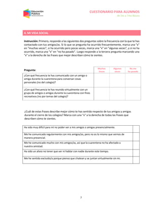 CUESTIONARIO PARA ALUMNOS
de 5to a 7mo Básico
7
4. MI VIDA SOCIAL
Instrucción: Primero, responde a las siguientes dos preguntas sobre la frecuencia con la que te has
contactado con tus amigos/as. Si lo que se pregunta ha ocurrido frecuentemente, marca una "x"
en "muchas veces", si ha ocurrido pero pocas veces, marca una "x" en "algunas veces", y si no ha
ocurrido, marca una "x" en "no ha pasado". Luego responde a la tercera pregunta marcando una
"x" a la derecha de las frases que mejor describan cómo te sientes.
Pregunta:
Muchas
Veces
Algunas
veces
No me
ha pasado
¿Con qué frecuencia te has comunicado con un amigo o
amiga durante la cuarentena para conversar cosas
personales (no del colegio)?
¿Con qué frecuencia te has reunido virtualmente con un
grupo de amigos o amigas durante la cuarentena con fines
recreativos (no por temas del colegio)?
¿Cuál de estas frases describe mejor cómo te has sentido respecto de tus amigos y amigas
durante el cierre de los colegios? Marca con una "x" a la derecha de todas las frases que
describen cómo te sientes.
Ha sido muy difícil para mí no poder ver a mis amigos o amigas presencialmente.
Me he comunicado regularmente con mis amigos/as, pero no es lo mismo que vernos de
manera presencial.
Me he comunicado mucho con mis amigos/as, así que la cuarentena no ha afectado a
nuestra amistad.
Ha sido un alivio no tener que ver ni hablar con nadie durante este tiempo.
Me he sentido excluido/a porque pienso que chatean y se juntan virtualmente sin mi.
 