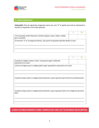 CUESTIONARIO PARA ALUMNOS
de 5to a 7mo Básico
9
6. OTRAS PREGUNTAS
Instrucción: Para las siguientes preguntas marca con una "x" la opción que más te represente o
escribe tu respuesta si no te dan opciones.
Sí No
¿Te ha gustado recibir educación a distancia (guías, clases, videos, trabajo
por tu cuenta)?
Si marcaste "sí" en la pregunta anterior, ¿por qué te ha gustado aprender desde tu casa?
Sí No
Cuando los colegios vuelvan a abrir, ¿te gustaría seguir recibiendo
educación en tu casa?
¿Cómo te imaginas que tu colegio podría seguir apoyando tu educación en la casa?
Cuando te toque volver al colegio presencialmente, ¿qué te gustaría que hicieran tus profesores/as?
Cuando te toque volver al colegio presencialmente, ¿qué te gustaría hacer en el colegio los primeros
días?
(CADA ESTABLECIMIENTO DEBE COMPLETAR CON LOS TELÉFONOS RELEVANTES)
 