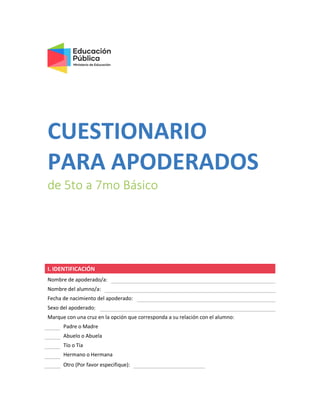 CUESTIONARIO
PARA APODERADOS
de 5to a 7mo Básico
I. IDENTIFICACIÓN
Nombre de apoderado/a:
Nombre del alumno/a:
Fecha de nacimiento del apoderado:
Sexo del apoderado:
Marque con una cruz en la opción que corresponda a su relación con el alumno:
Padre o Madre
Abuelo o Abuela
Tío o Tía
Hermano o Hermana
Otro (Por favor especifique):
 