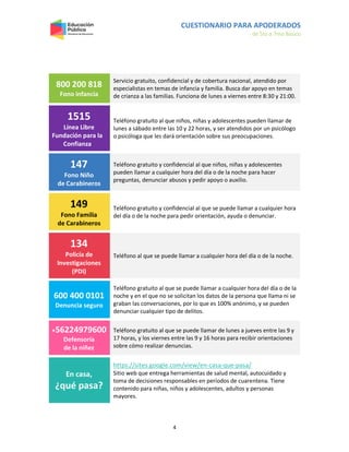 CUESTIONARIO PARA APODERADOS
de 5to a 7mo Básico
4
800 200 818
Fono infancia
Servicio gratuito, confidencial y de cobertura nacional, atendido por
especialistas en temas de infancia y familia. Busca dar apoyo en temas
de crianza a las familias. Funciona de lunes a viernes entre 8:30 y 21:00.
1515
Línea Libre
Fundación para la
Confianza
Teléfono gratuito al que niños, niñas y adolescentes pueden llamar de
lunes a sábado entre las 10 y 22 horas, y ser atendidos por un psicólogo
o psicóloga que les dará orientación sobre sus preocupaciones.
147
Fono Niño
de Carabineros
Teléfono gratuito y confidencial al que niños, niñas y adolescentes
pueden llamar a cualquier hora del día o de la noche para hacer
preguntas, denunciar abusos y pedir apoyo o auxilio.
149
Fono Familia
de Carabineros
Teléfono gratuito y confidencial al que se puede llamar a cualquier hora
del día o de la noche para pedir orientación, ayuda o denunciar.
134
Policía de
Investigaciones
(PDI)
Teléfono al que se puede llamar a cualquier hora del día o de la noche.
600 400 0101
Denuncia seguro
Teléfono gratuito al que se puede llamar a cualquier hora del día o de la
noche y en el que no se solicitan los datos de la persona que llama ni se
graban las conversaciones, por lo que es 100% anónimo, y se pueden
denunciar cualquier tipo de delitos.
+56224979600
Defensoría
de la niñez
Teléfono gratuito al que se puede llamar de lunes a jueves entre las 9 y
17 horas, y los viernes entre las 9 y 16 horas para recibir orientaciones
sobre cómo realizar denuncias.
En casa,
¿qué pasa?
https://sites.google.com/view/en-casa-que-pasa/
Sitio web que entrega herramientas de salud mental, autocuidado y
toma de decisiones responsables en períodos de cuarentena. Tiene
contenido para niñas, niños y adolescentes, adultos y personas
mayores.
 