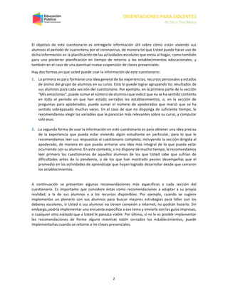 ORIENTACIONES PARA DOCENTES
de 5to a 7mo Básico
2
El objetivo de este cuestionario es entregarle información útil sobre cómo están viviendo sus
alumnos el período de cuarentena por el coronavirus, de manera tal que Usted pueda hacer uso de
dicha información en la planificación de las actividades escolares que envía al hogar, como también
para una posterior planificación en tiempo de retorno a los establecimientos educacionales, y
también en el caso de una eventual nueva suspensión de clases presenciales.
Hay dos formas en que usted puede usar la información de este cuestionario:
1. La primera es para formarse una idea general de las experiencias, recursos personales y estados
de ánimo del grupo de alumnos en su curso. Esto lo puede lograr agrupando los resultados de
sus alumnos para cada sección del cuestionario. Por ejemplo, en la primera parte de la sección
“Mis emociones”, puede sumar el número de alumnos que indicó que no se ha sentido contento
en todo el período en que han estado cerrados los establecimientos, o, en la sección de
preguntas para apoderados, puede sumar el número de apoderados que marcó que se ha
sentido sobrepasado muchas veces. En el caso de que no disponga de suficiente tiempo, le
recomendamos elegir las variables que le parezcan más relevantes sobre su curso, y computar
solo esas.
2. La segunda forma de usar la información en este cuestionario es para obtener una idea precisa
de la experiencia que pueda estar viviendo algún estudiante en particular, para lo que le
recomendamos leer sus respuestas al cuestionario completo, incluyendo la sección dirigida al
apoderado, de manera en que pueda armarse una idea más integral de lo que pueda estar
ocurriendo con su alumno. En este contexto, si no dispone de mucho tiempo, le recomendamos
leer primero los cuestionarios de aquellos alumnos de los que Usted sabe que sufrían de
dificultades antes de la pandemia, o de los que han mostrado peores desempeños que el
promedio en las actividades de aprendizaje que hayan logrado desarrollar desde que cerraron
los establecimientos.
A continuación se presentan algunas recomendaciones más específicas a cada sección del
cuestionario. Es importante que considere éstas como recomendaciones a adaptar a su propia
realidad, a la de sus alumnos y a los recursos disponibles. Por ejemplo, cuando se sugiere
implementar un plenario con sus alumnos para buscar mejores estrategias para lidiar con los
deberes escolares, si Usted o sus alumnos no tienen conexión a internet, no podrán hacerlo. Sin
embargo, podría implementar una encuesta específica a ese tema y enviarla con las guías impresas,
o cualquier otro método que a Usted le parezca viable. Por último, si no le es posible implementar
las recomendaciones de forma alguna mientras estén cerrados los establecimientos, puede
implementarlas cuando se retorne a las clases presenciales.
 