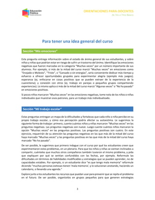 ORIENTACIONES PARA DOCENTES
de 5to a 7mo Básico
3
Para tener una idea general del curso
Sección “Mis emociones”
Esta pregunta entrega información sobre el estado de ánimo general de sus estudiantes, y sobre
niños y niñas que podrían estar en riesgo de sufrir un trastorno del ánimo. Identifique las emociones
negativas que fueron marcadas en la categoría “Muchas veces” por un número importante de sus
alumnos. Por ejemplo, si más de la mitad del curso marcó “Muchas veces” en emociones como
"Enojado o Molesto", "Triste", o “Cansado o sin energías”, sería conveniente dedicar más tiempo y
esfuerzo a ofrecer oportunidades grupales para experimentar alegría (ejemplo más juegos);
esperanza (ej. enfocarse en cosas positivas que se pueden extraer de la experiencia de la
cuarentena); y conexión con otros (ej. trabajo en parejas o pequeños grupos compartiendo
experiencias). Lo mismo aplica si más de la mitad del curso marcó “Algunas veces” o “No ha pasado”
en emociones positivas.
Si pocos niños marcaron “Muchas veces” en las emociones negativas, tome nota de los niños o niñas
individuales que muestran esos patrones, para un trabajo más individualizado.
Sección “Mi trabajo escolar”
Estas preguntas entregan un mapa de la dificultades y fortalezas que cada niño o niña percibe en su
propio trabajo escolar, y cómo esa percepción podría afectar su autoestima. Le sugerimos la
siguiente forma de trabajar: primero, cuente cuántos niños y niñas marcaron “Muchas veces” en las
preguntas negativas. Las preguntas negativas son nueve. Luego cuente cuántos niños marcaron la
opción “Muchas veces” en las preguntas positivas. Las preguntas positivas son cuatro. En este
ejercicio, requerirán de su atención las preguntas negativas en las que más de la mitad del curso
haya marcado “Muchas veces” y las preguntas positivas en las que más de la mitad del curso haya
marcado “No ha pasado”.
De ser posible, le sugerimos que primero indague con el curso por qué los estudiantes creen que
experimentaron estos problemas, en un plenario. Para que los niños y niñas se sientan inclinados a
compartir, cuénteles que muchos otros compañeros también tuvieron el mismo problema, y pida
que expliquen por qué se sentían confundidos con las fechas, por ejemplo. Reformule las
dificultades en términos de habilidades modificables y estrategias que se pueden aprender, no de
capacidades estables. Por ejemplo, si un estudiante dice "es que tengo mala memoria" reformule
diciendo "muchas personas exitosas tienen 'mala memoria', y lo solucionan anotando, haciendo un
calendario, o llevando una agenda."
Explore junto a los estudiantes los recursos que puedan usar para prevenir que se repita el problema
en el futuro. De ser posible, organícelos en grupos pequeños para que generen estrategias
 