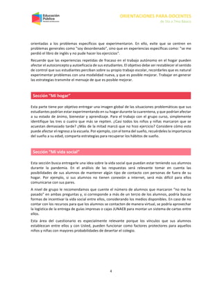 ORIENTACIONES PARA DOCENTES
de 5to a 7mo Básico
4
orientadas a los problemas específicos que experimentaron. En ello, evite que se centren en
problemas generales como "soy desordenado", sino que en experiencias específicas como: "se me
perdió el libro de inglés y no pude hacer los ejercicios".
Recuerde que las experiencias repetidas de fracaso en el trabajo autónomo en el hogar pueden
afectar el autoconcepto y autoeficacia de sus estudiantes. El objetivo debe ser restablecer el sentido
de control que sus estudiantes perciban sobre su propio trabajo escolar, recordarles que es natural
experimentar problemas con una modalidad nueva, y que es posible mejorar. Trabajar en generar
las estrategias transmite el mensaje de que es posible mejorar.
Sección “Mi hogar”
Esta parte tiene por objetivo entregar una imagen global de las situaciones problemáticas que sus
estudiantes podrían estar experimentando en su hogar durante la cuarentena, y que podrían afectar
a su estado de ánimo, bienestar y aprendizaje. Para el trabajo con el grupo curso, simplemente
identifique las tres o cuatro que más se repiten. ¿Casi todos los niños y niñas marcaron que se
acuestan demasiado tarde? ¿Más de la mitad marcó que no hizo ejercicio? Considere cómo esto
puede afectar el regreso a la escuela. Por ejemplo, con el tema del sueño, recuérdeles la importancia
del sueño a su edad, comparta estrategias para recuperar los hábitos de sueño.
Sección “Mi vida social”
Esta sección busca entregarle una idea sobre la vida social que puedan estar teniendo sus alumnos
durante la pandemia. En el análisis de las respuestas será relevante tomar en cuenta las
posibilidades de sus alumnos de mantener algún tipo de contacto con personas de fuera de su
hogar. Por ejemplo, si sus alumnos no tienen conexión a internet, será más difícil para ellos
comunicarse con sus pares.
A nivel de grupo le recomendamos que cuente el número de alumnos que marcaron “no me ha
pasado” en ambas preguntas y, si corresponde a más de un tercio de los alumnos, podría buscar
formas de incentivar la vida social entre ellos, considerando los medios disponibles. En caso de no
contar con los recursos para que los alumnos se contacten de manera virtual, se podría aprovechar
la logística de la entrega de guías impresas o cajas JUNAEB para montar un sistema de cartas entre
ellos.
Esta área del cuestionario es especialmente relevante porque los vínculos que sus alumnos
establezcan entre ellos y con Usted, pueden funcionar como factores protectores para aquellos
niños y niñas con mayores probabilidades de desertar el colegio.
 