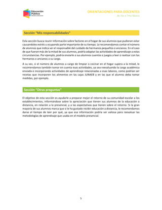 ORIENTACIONES PARA DOCENTES
de 5to a 7mo Básico
5
Sección “Mis responsabilidades”
Esta sección busca reunir información sobre factores en el hogar de sus alumnos que pudieran estar
causandoles estrés u ocupando parte importante de su tiempo. Le recomendamos contar el número
de alumnos que indica ser el responsable del cuidado de hermanos pequeños o ancianos. En el caso
de que fueran más de la mitad de sus alumnos, podría adaptar las actividades de aprendizaje a estas
circunstancias. Por ejemplo, podría enviarle a sus alumnos cuentos o juegos a leer o realizar con los
hermanos o ancianos a su cargo.
A su vez, si el número de alumnos a cargo de limpiar o cocinar en el hogar supera a la mitad, le
recomendamos también tomar en cuenta esas actividades, ya sea reevaluando la carga académica
enviada o incorporando actividades de aprendizaje relacionadas a esas labores, como podrían ser
recetas que incorporen los alimentos en las cajas JUNAEB y en las que el alumno deba tomar
medidas, por ejemplo.
Sección “Otras preguntas”
El objetivo de esta sección es ayudarle a preparar mejor el retorno de su comunidad escolar a los
establecimientos, informándose sobre la apreciación que tienen sus alumnos de la educación a
distancia, en relación a la presencial, y a las expectativas que tienen sobre el retorno. Si la gran
mayoría de sus alumnos marca que si le ha gustado recibir educación a distancia, le recomendamos
darse el tiempo de leer por qué, ya que esa información podría ser valiosa para reevaluar las
metodologías de aprendizaje que usaba en el modelo presencial.
 