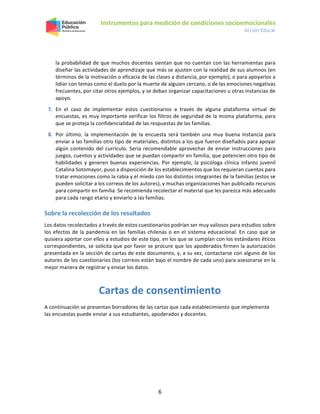 Instrumentos para medición de condiciones socioemocionales
Acción Educar
6
la probabilidad de que muchos docentes sientan que no cuentan con las herramientas para
diseñar las actividades de aprendizaje que más se ajusten con la realidad de sus alumnos (en
términos de la motivación o eficacia de las clases a distancia, por ejemplo), o para apoyarlos a
lidiar con temas como el duelo por la muerte de alguien cercano, o de las emociones negativas
frecuentes, por citar otros ejemplos, y se deban organizar capacitaciones u otras instancias de
apoyo.
7. En el caso de implementar estos cuestionarios a través de alguna plataforma virtual de
encuestas, es muy importante verificar los filtros de seguridad de la misma plataforma, para
que se proteja la confidencialidad de las respuestas de las familias.
8. Por último, la implementación de la encuesta será también una muy buena instancia para
enviar a las familias otro tipo de materiales, distintos a los que fueron diseñados para apoyar
algún contenido del currículo. Sería recomendable aprovechar de enviar instrucciones para
juegos, cuentos y actividades que se puedan compartir en familia, que potencien otro tipo de
habilidades y generen buenas experiencias. Por ejemplo, la psicóloga clínica infanto juvenil
Catalina Sotomayor, puso a disposición de los establecimientos que los requieran cuentos para
tratar emociones como la rabia y el miedo con los distintos integrantes de la familias (estos se
pueden solicitar a los correos de los autores), y muchas organizaciones han publicado recursos
para compartir en familia. Se recomienda recolectar el material que les parezca más adecuado
para cada rango etario y enviarlo a las familias.
Sobre la recolección de los resultados
Los datos recolectados a través de estos cuestionarios podrían ser muy valiosos para estudios sobre
los efectos de la pandemia en las familias chilenas o en el sistema educacional. En caso que se
quisiera aportar con ellos a estudios de este tipo, en los que se cumplan con los estándares éticos
correspondientes, se solicita que por favor se procure que los apoderados firmen la autorización
presentada en la sección de cartas de este documento, y, a su vez, contactarse con alguno de los
autores de los cuestionarios (los correos están bajo el nombre de cada uno) para asesorarse en la
mejor manera de registrar y enviar los datos.
Cartas de consentimiento
A continuación se presentan borradores de las cartas que cada establecimiento que implemente
las encuestas puede enviar a sus estudiantes, apoderados y docentes.
 