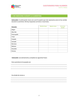 CUESTIONARIO PARA ALUMNOS
de 8º a II Medio
2
II. MIS EMOCIONES DURANTE LA CUARENTENA
Instrucción: A continuación marca con una X la opción que más representa como te has sentido
durante la cuarentena. No hay respuestas correctas o incorrectas.
Emoción:
Muchas Veces Algunas veces No me ha
pasado
Alegre
Aburrido
Preocupado
Triste
Enojado
Cansado
Nervioso
Molesto
Asustado
Ansioso
Instrucción: Lee atentamente y completa las siguientes frases:
Esta cuarentena la he pasado con:
He echado de menos a:
 