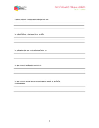 CUESTIONARIO PARA ALUMNOS
de 8º a II Medio
3
Las tres mejores cosas que me han pasado son:
Lo más difícil de esta cuarentena ha sido:
Lo más aburrido que he tenido que hacer es:
Lo que más me está preocupando es:
Lo que más me gustaría que se mantuviera cuando se acabe la
cuarentena es:
 